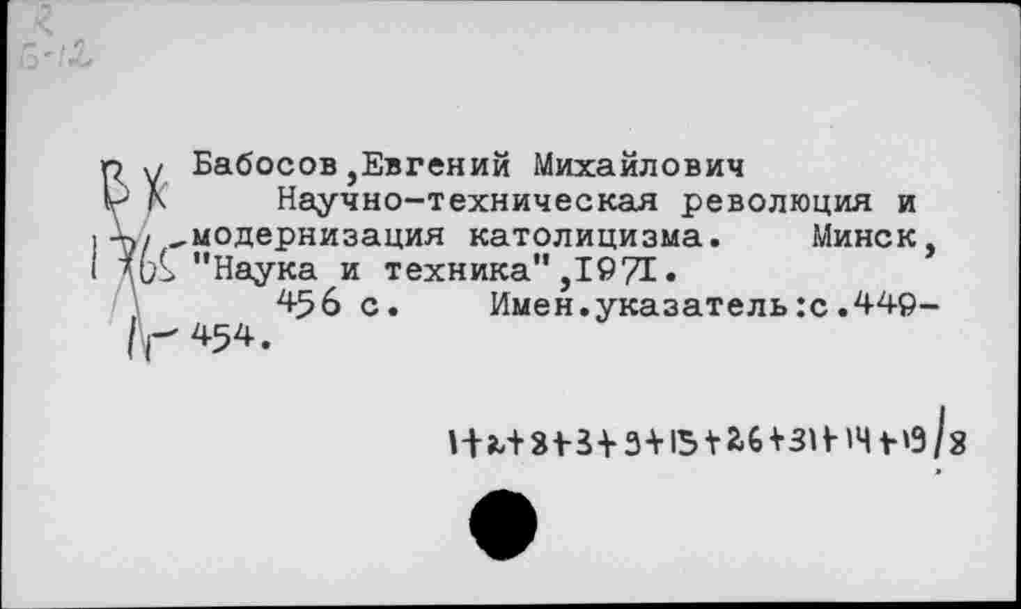 ﻿р у Бабосов,Евгений Михайлович
V )\ Научно-техническая революция и •к, модернизация католицизма. Минск, "Наука и техника",1971.
456 с. Имен.указатель:с.449-| Г 454.
